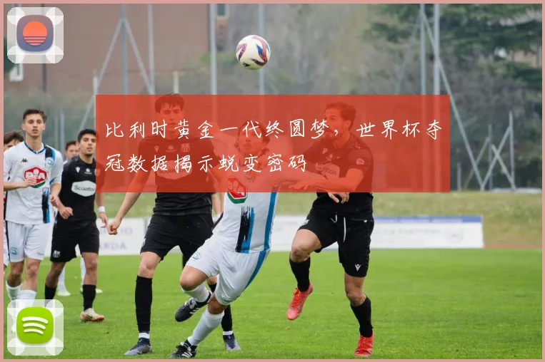 比利时黄金一代终圆梦,世界杯夺冠数据揭示蜕变密码
