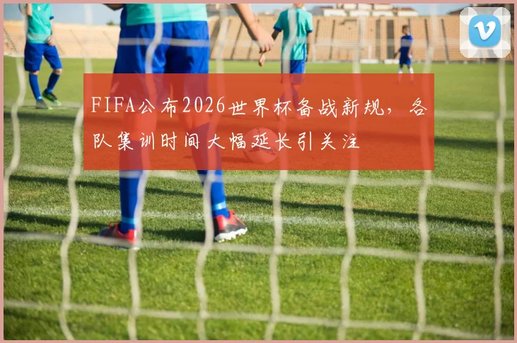 FIFA公布2026世界杯备战新规，各队集训时间大幅延长引关注