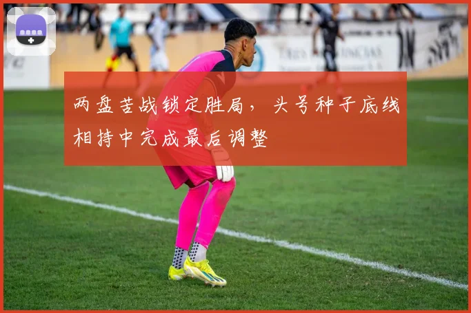 两盘苦战锁定胜局，头号种子底线相持中完成最后调整