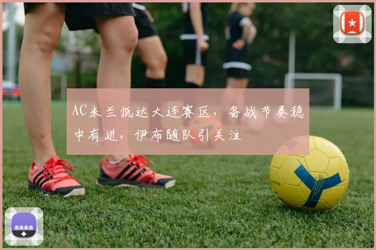 AC米兰抵达大连赛区,备战节奏稳中有进,伊布随队引关注