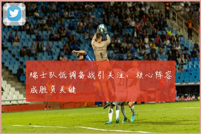 瑞士队低调备战引关注,核心阵容成胜负关键