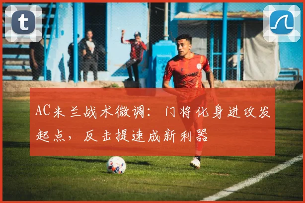 AC米兰战术微调:门将化身进攻发起点,反击提速成新利器