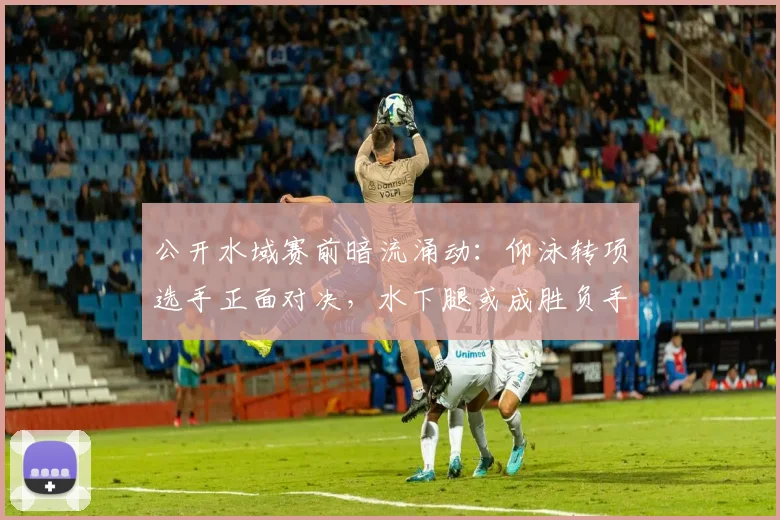 公开水域赛前暗流涌动：仰泳转项选手正面对决，水下腿或成胜负手