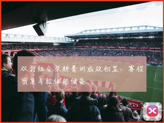 双打组合深耕青训成效初显，赛程密集考验体能储备