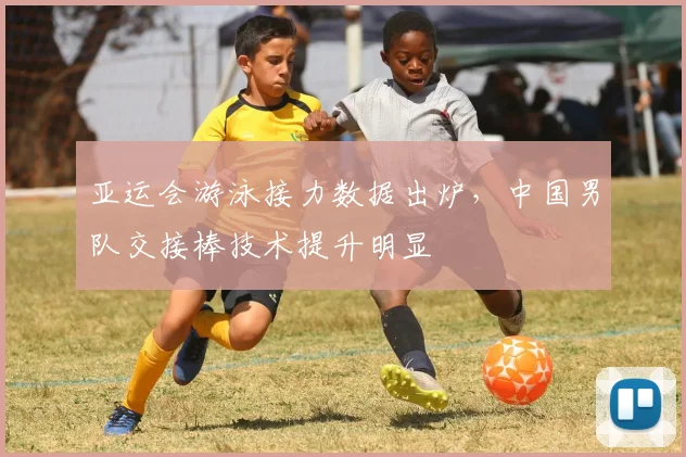 亚运会游泳接力数据出炉，中国男队交接棒技术提升明显