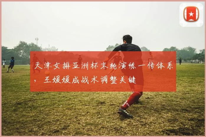 天津女排亚洲杯末轮演练一传体系，王媛媛成战术调整关键