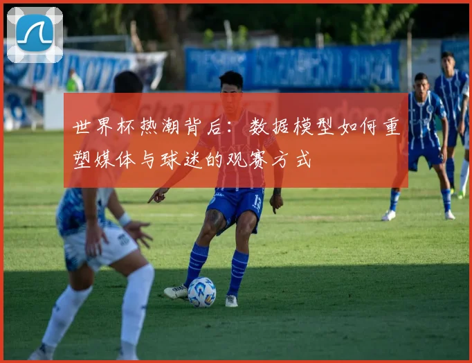 世界杯热潮背后:数据模型如何重塑媒体与球迷的观赛方式
