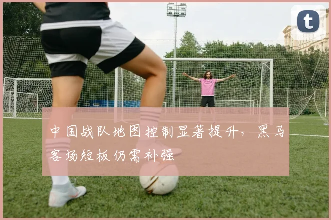 中国战队地图控制显著提升,黑马客场短板仍需补强