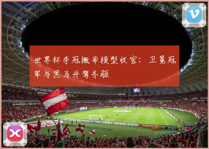 世界杯夺冠概率模型收官：卫冕冠军与黑马并驾齐驱