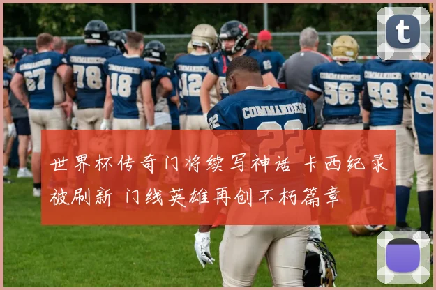 世界杯传奇门将续写神话 卡西纪录被刷新 门线英雄再创不朽篇章