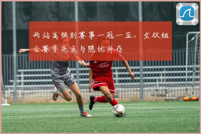 两站高级别赛事一冠一亚,女双组合赛季亮点与隐忧并存