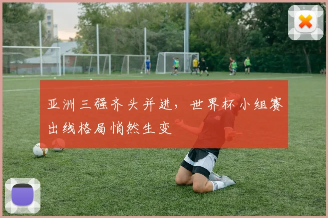 亚洲三强齐头并进，世界杯小组赛出线格局悄然生变