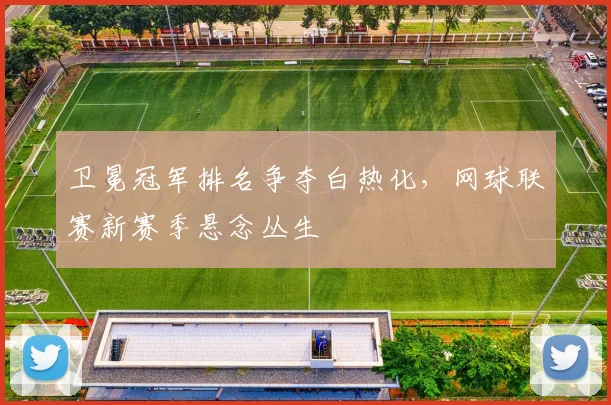 卫冕冠军排名争夺白热化，网球联赛新赛季悬念丛生