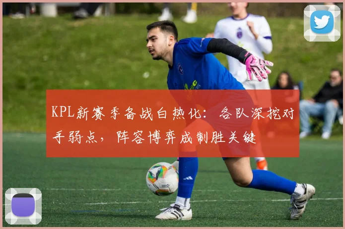 KPL新赛季备战白热化：各队深挖对手弱点，阵容博弈成制胜关键
