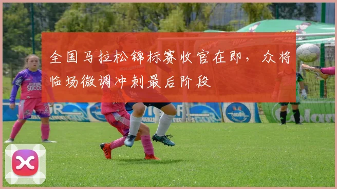 全国马拉松锦标赛收官在即，众将临场微调冲刺最后阶段