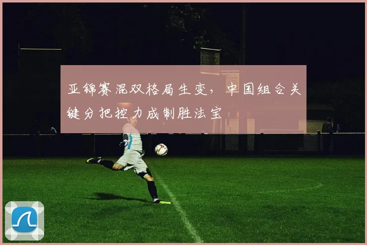 亚锦赛混双格局生变，中国组合关键分把控力成制胜法宝