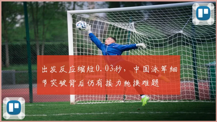 出发反应缩短0.03秒,中国泳军细节突破背后仍有接力轮换难题