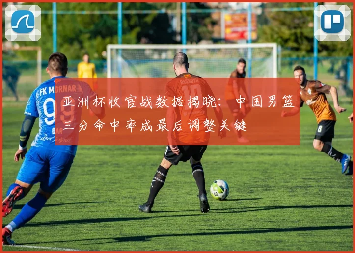 亚洲杯收官战数据揭晓：中国男篮三分命中率成最后调整关键