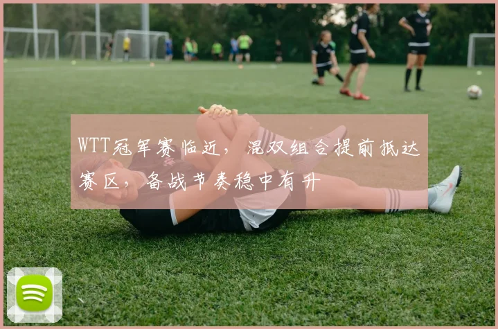 WTT冠军赛临近，混双组合提前抵达赛区，备战节奏稳中有升