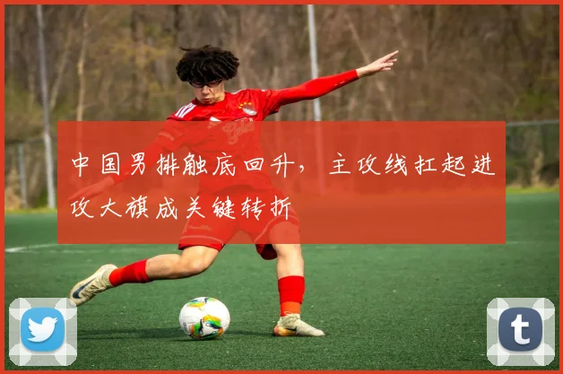 中国男排触底回升，主攻线扛起进攻大旗成关键转折