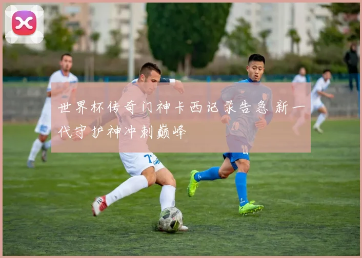 世界杯传奇门神卡西记录告急 新一代守护神冲刺巅峰