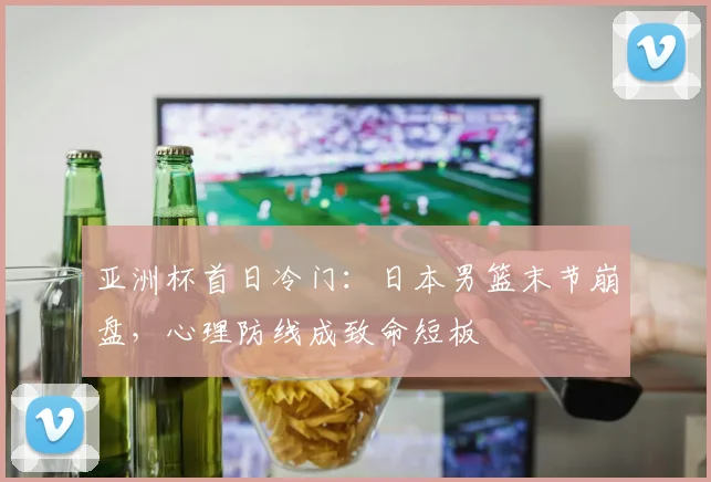 亚洲杯首日冷门:日本男篮末节崩盘,心理防线成致命短板