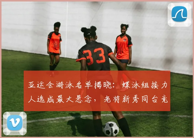 亚运会游泳名单揭晓：蝶泳组接力人选成最大悬念，老将新秀同台竞技