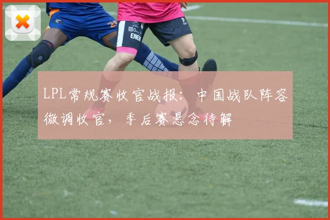 LPL常规赛收官战报：中国战队阵容微调收官，季后赛悬念待解