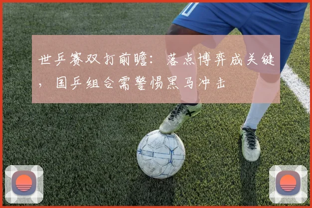 世乒赛双打前瞻:落点博弈成关键,国乒组合需警惕黑马冲击