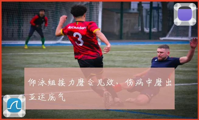 仰泳组接力磨合见效，伤病中磨出亚运底气