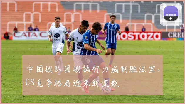 中国战队团战执行力成制胜法宝，CS竞争格局迎来新变数