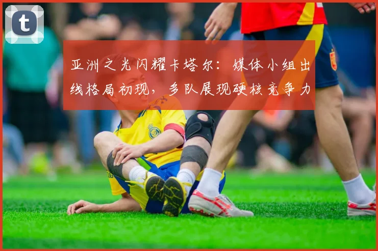 亚洲之光闪耀卡塔尔:媒体小组出线格局初现,多队展现硬核竞争力