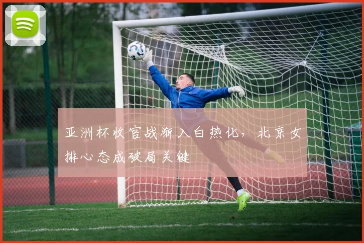 亚洲杯收官战渐入白热化，北京女排心态成破局关键