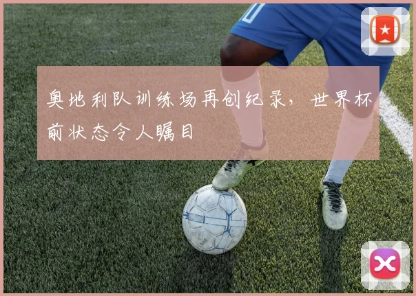 奥地利队训练场再创纪录，世界杯前状态令人瞩目