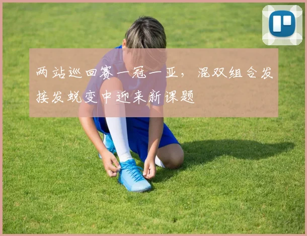 两站巡回赛一冠一亚,混双组合发接发蜕变中迎来新课题