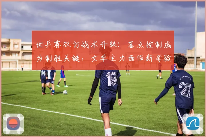 世乒赛双打战术升级：落点控制成为制胜关键，女单主力面临新考验