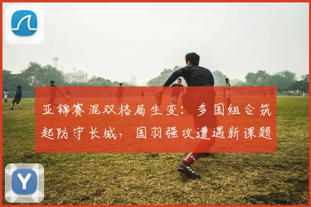 亚锦赛混双格局生变：多国组合筑起防守长城，国羽强攻遭遇新课题