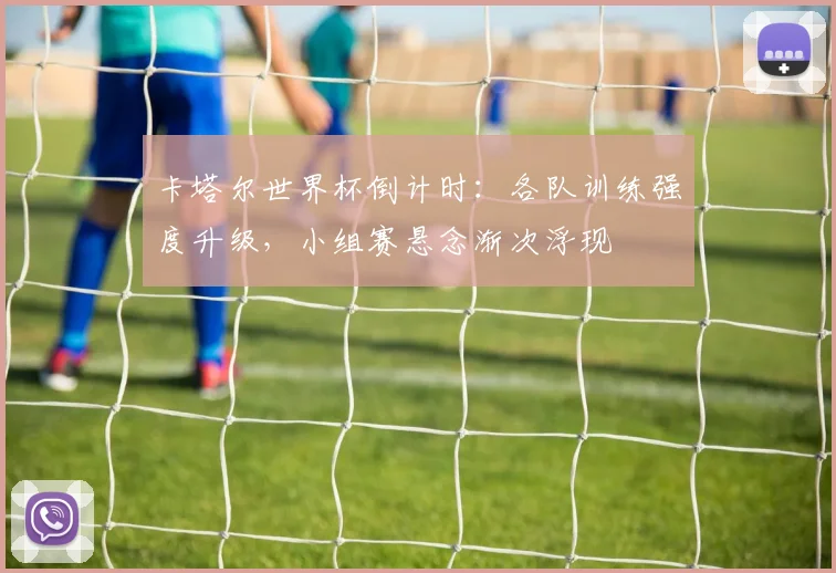 卡塔尔世界杯倒计时:各队训练强度升级,小组赛悬念渐次浮现