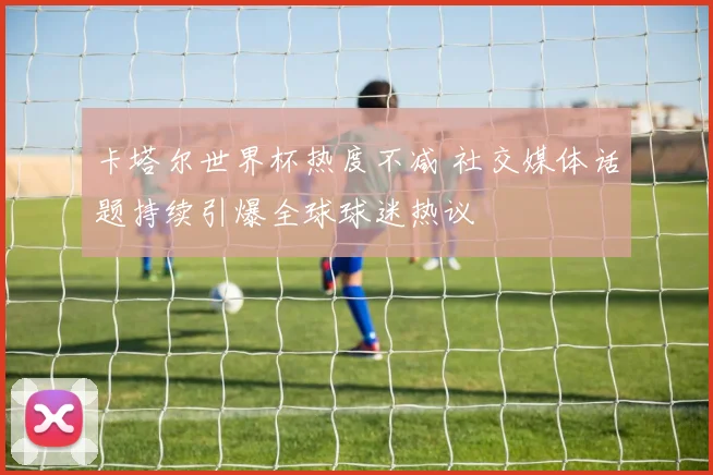 卡塔尔世界杯热度不减 社交媒体话题持续引爆全球球迷热议