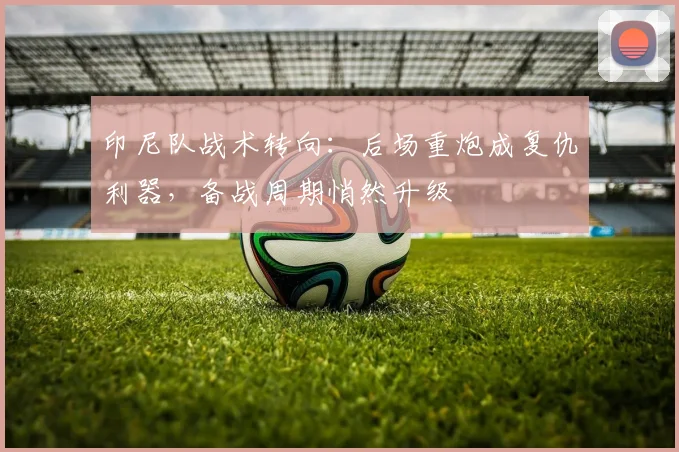印尼队战术转向：后场重炮成复仇利器，备战周期悄然升级