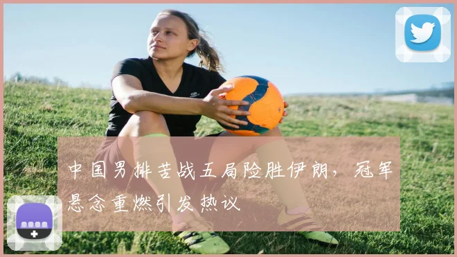 中国男排苦战五局险胜伊朗，冠军悬念重燃引发热议