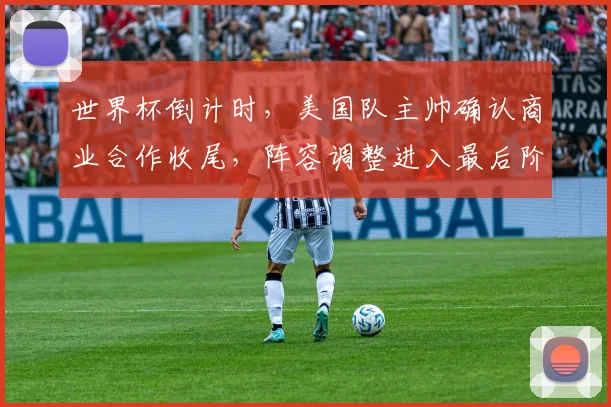 世界杯倒计时，美国队主帅确认商业合作收尾，阵容调整进入最后阶段