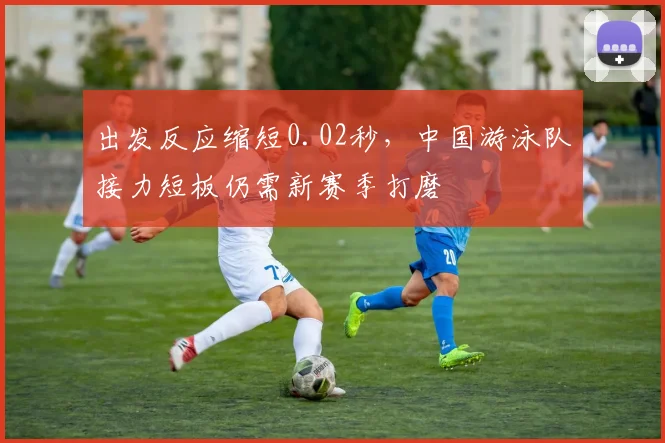 出发反应缩短0.02秒，中国游泳队接力短板仍需新赛季打磨
