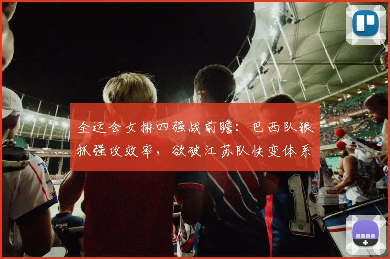 全运会女排四强战前瞻：巴西队狠抓强攻效率，欲破江苏队快变体系
