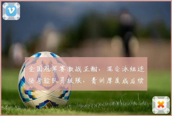 全国冠军赛激战正酣，混合泳组连场考验队员极限，青训厚度成后续走势关键