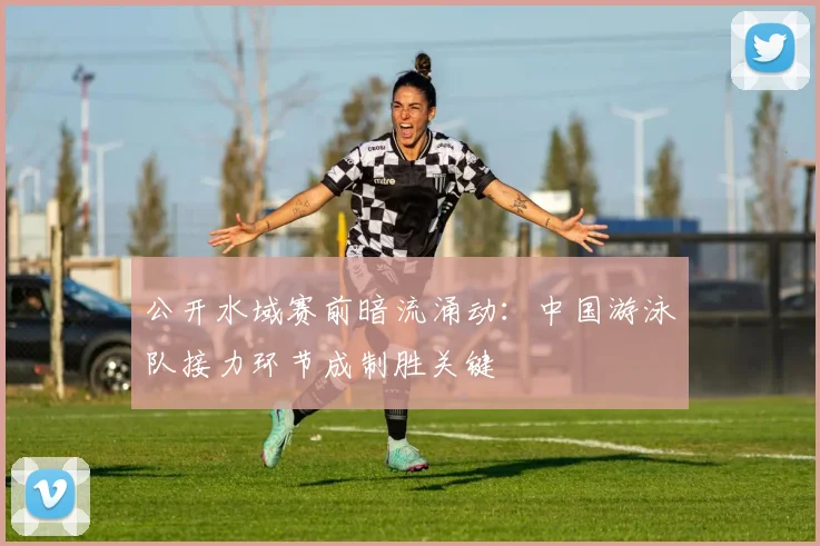 公开水域赛前暗流涌动：中国游泳队接力环节成制胜关键