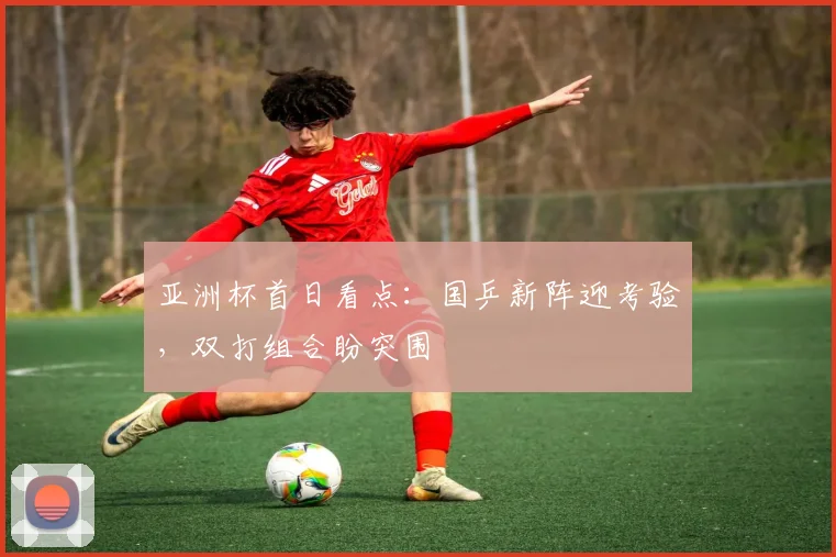 亚洲杯首日看点:国乒新阵迎考验,双打组合盼突围