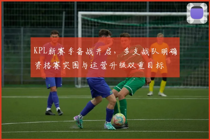 KPL新赛季备战开启，多支战队明确资格赛突围与运营升级双重目标