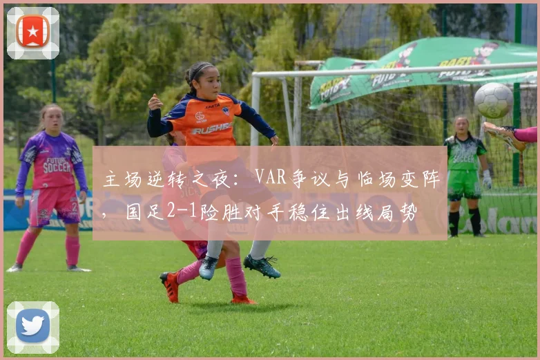 主场逆转之夜:VAR争议与临场变阵,国足2-1险胜对手稳住出线局势