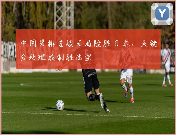 中国男排苦战五局险胜日本,关键分处理成制胜法宝
